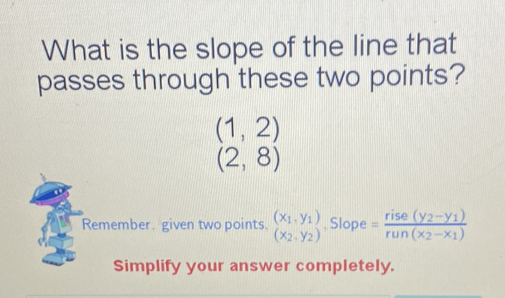 What is the slope of the line that passes through these two points?
\[
\begin{array}{l}
(1,2) \\
(2,8)
\end{array}
\]
Remember. given two points. \( \left(x_{1}, y_{1}\right) \). Slope \( =\frac{\text { rise }\left(y_{2}-y_{1}\right)}{\operatorname{run}\left(x_{2}-x_{1}\right)} \)
Simplify your answer completely.