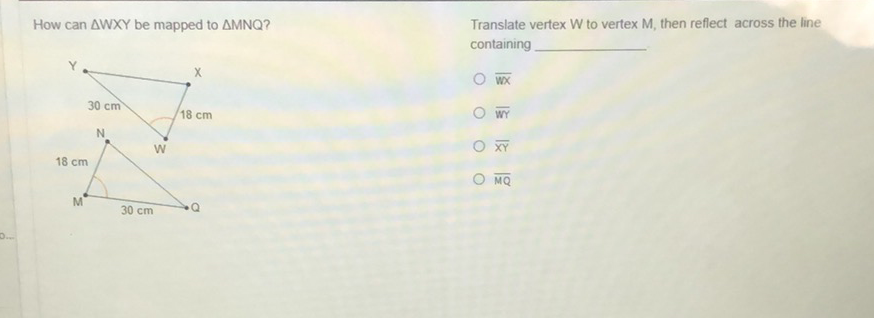 How can \( \triangle W X Y \) be mapped to \( \triangle M N Q ? \)
Translate vertex \( W \) to vertex \( M \), then reflect across the line containing
\( \overline{W x} \)
\( \overline{W Y} \)
\( \overline{X Y} \)
\( \overline{M Q} \)