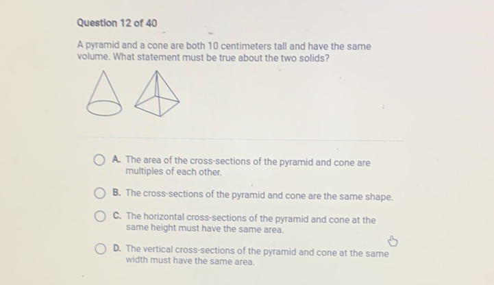 Questlon 12 of 40
A pyramid and a cone are both 10 centimeters tall and have the same volume. What statement must be true about the two solids?

A. The area of the cross-sections of the pyramid and cone are multiples of each other.
B. The cross-sections of the pyramid and cone are the same shape.
C. The horizontal cross-sections of the pyramid and cone at the same height must have the same area.
D. The vertical cross-sections of the pyramid and cone at the same width must have the same area.