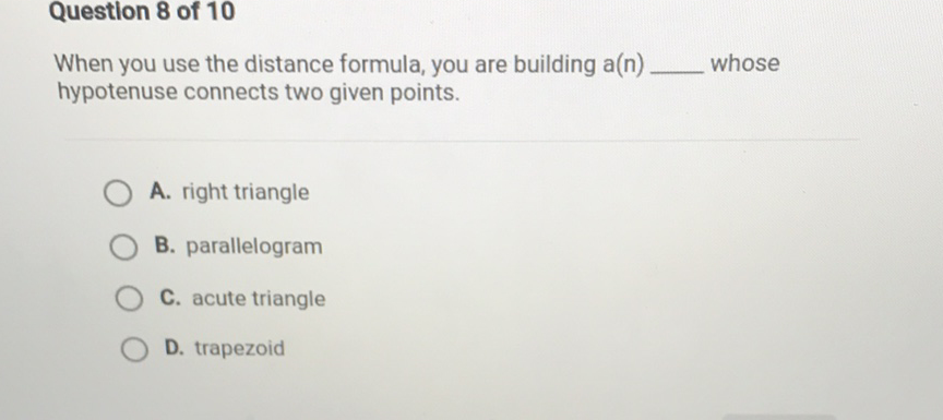 Question 8 of 10
When you use the distance formula, you are building a(n) whose hypotenuse connects two given points.
A. right triangle
B. parallelogram
C. acute triangle
D. trapezoid