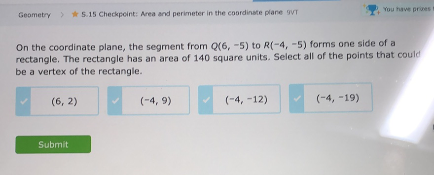 Geometry
S.15 Checkpoint: Area and perimeter in the coordinate plane ovt
\( 2+ \) You have prizes
On the coordinate plane, the segment from \( Q(6,-5) \) to \( R(-4,-5) \) forms one side of a rectangle. The rectangle has an area of 140 square units. Select all of the points that could be a vertex of the rectangle.
\( (6,2) \quad(-4,9) \)
Submit