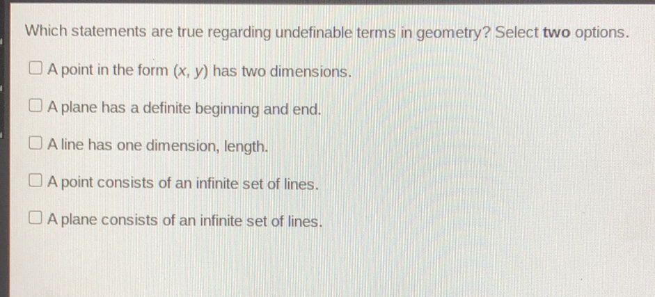 Which statements are true regarding undefinable terms in geometry? Select two options.
A point in the form \( (x, y) \) has two dimensions.
A plane has a definite beginning and end.
A line has one dimension, length.
A point consists of an infinite set of lines.
A plane consists of an infinite set of lines.