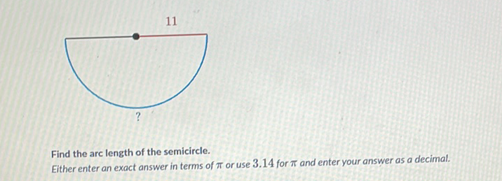 11
Find the arc length of the semicircle.
Either enter an exact answer in terms of \( \pi \) or use \( 3.14 \) for \( \pi \) and enter your answer as a decimal.