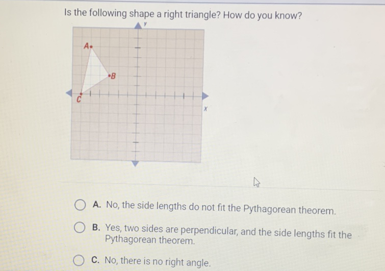 Is the following shape a right triangle? How do you know?
A. No, the side lengths do not fit the Pythagorean theorem.
B. Yes, two sides are perpendicular, and the side lengths fit the Pythagorean theorem.
C. No, there is no right angle.