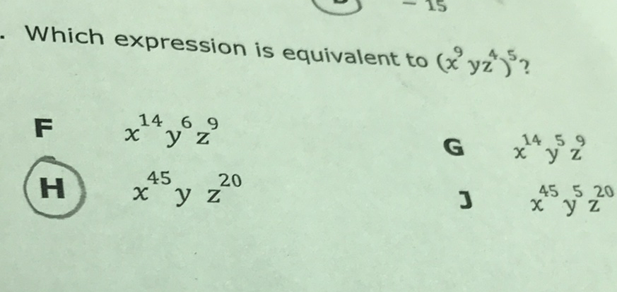 Which expression is equivalent to \( \left(x^{9} y z^{4}\right)^{5} ? \)
\( F \quad x^{14} y^{6} z^{9} \)
(H) \( x^{45} y z^{20} \)
G \( x^{14} y^{5} z^{9} \)
J \( x^{45} y^{5} z^{20} \)