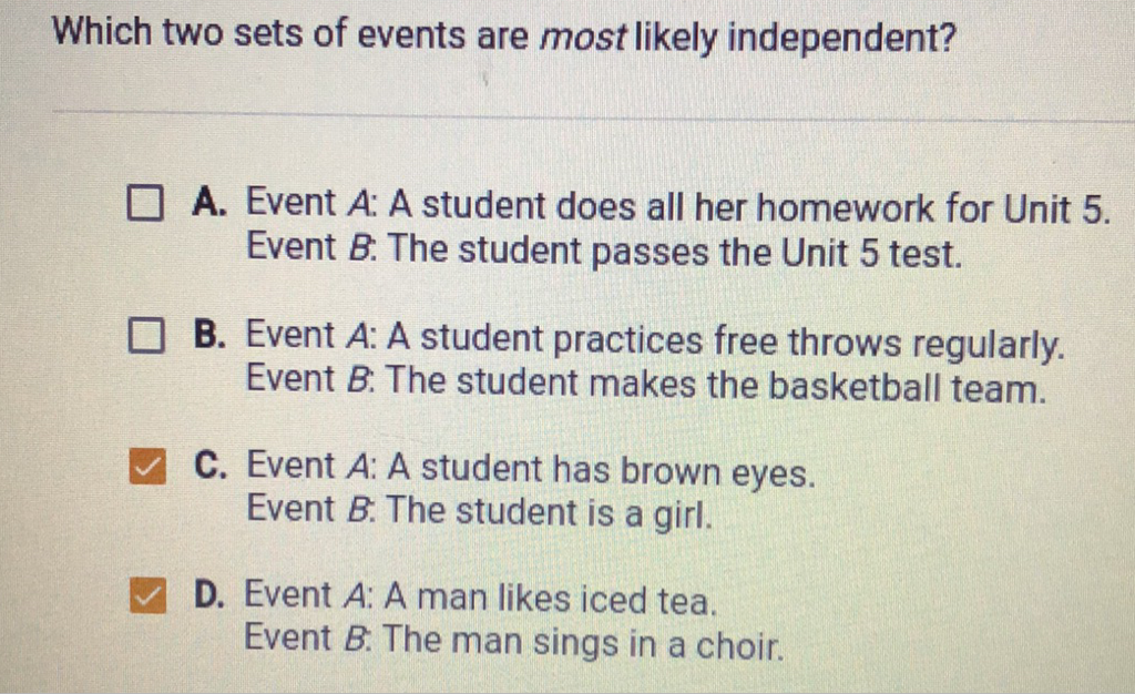 Which two sets of events are most likely independent?
A. Event \( A \) : A student does all her homework for Unit \( 5 . \) Event \( B \) : The student passes the Unit 5 test.
B. Event \( A \) : A student practices free throws regularly. Event \( B \) : The student makes the basketball team.
C. Event \( A \) : A student has brown eyes. Event \( B \). The student is a girl.
D. Event \( A \) : A man likes iced tea. Event \( B \) : The man sings in a choir.