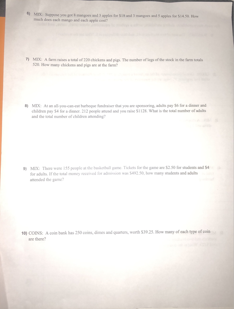 6) MIX: Suppose you got 8 mangoes and 3 apples for \( \$ 18 \) and 3 mangoes and 5 apples for \( \$ 14.50 \). How much does each mango and each apple cost?
7) MIX: A farm raises a total of 220 chickens and pigs. The number of legs of the stock in the farm totals 520 . How many chickens and pigs are at the farm?
8) MIX: At an all-you-can-eat barbeque fundraiser that you are sponsoring, adults pay \( \$ 6 \) for a dinner and children pay \( \$ 4 \) for a dinner. 212 people attend and you raise \( \$ 1128 \). What is the total number of adults and the total number of children attending?
9) MIX: There were 155 people at the basketball game. Tickets for the game are \( \$ 2.50 \) for students and \( \$ 4 \) for adults. If the total money received for admission was \( \$ 492.50 \), how many students and adults attended the game?
10) COINS: A coin bank has 250 coins, dimes and quarters, worth \( \$ 39.25 \). How many of each type of coin are there?