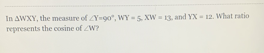 In \( \triangle \mathrm{WXY} \), the measure of \( \angle \mathrm{Y}=90^{\circ}, \mathrm{WY}=5, \mathrm{XW}=13 \), and \( \mathrm{YX}=12 \). What ratio represents the cosine of \( \angle \mathrm{W} \) ?