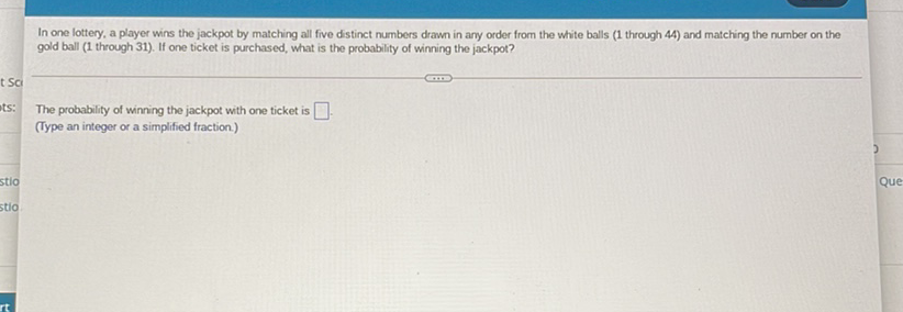 In one lottery, a player wins the jackpot by matching all five distinct numbers drawn in any order from the white balls \( (1 \) through 44\( ) \) and matching the number on the gold ball (1 through 31). If one ticket is purchased, what is the probability of winning the jackpot?
The probability of winning the jackpot with one ticket is (Type an integer or a simplified fraction)