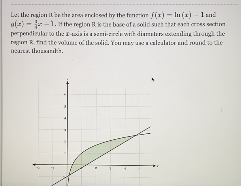 Let the region \( \mathrm{R} \) be the area enclosed by the function \( f(x)=\ln (x)+1 \) and \( g(x)=\frac{3}{4} x-1 \). If the region \( \mathrm{R} \) is the base of a solid such that each cross section perpendicular to the \( x \)-axis is a semi-circle with diameters extending through the region \( R \), find the volume of the solid. You may use a calculator and round to the nearest thousandth.
