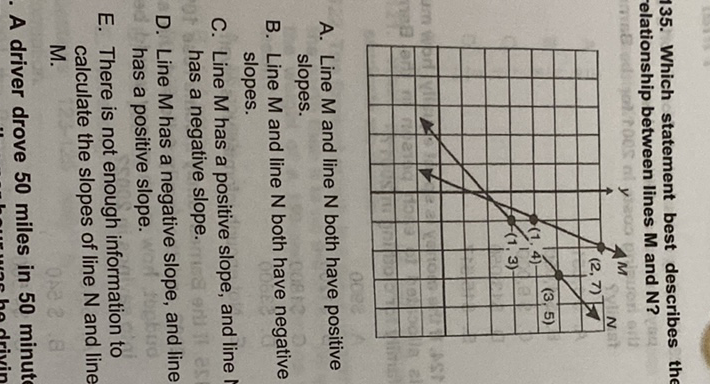 135. Which statement best describes elationship between lines \( M \) and \( N \) ?

A. Line \( M \) and line \( N \) both have positive slopes.
B. Line \( M \) and line \( N \) both have negative slopes.
C. Line \( M \) has a positive slope, and line has a negative slope.
D. Line \( M \) has a negative slope, and line has a positive slope.
E. There is not enough information to calculate the slopes of line \( \mathrm{N} \) and line M.

A driver drove 50 miles in 50 minut