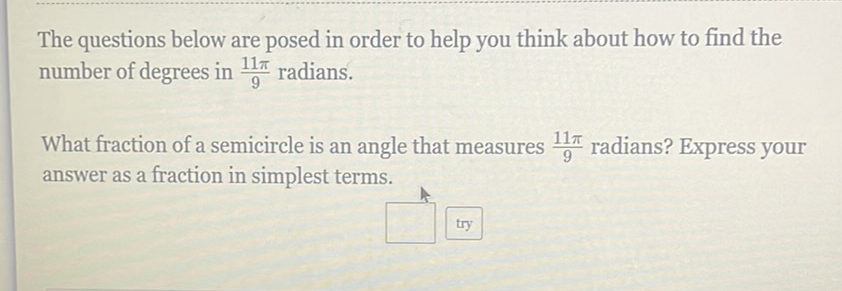 The questions below are posed in order to help you think about how to find the number of degrees in \( \frac{11 \pi}{9} \) radians.
What fraction of a semicircle is an angle that measures \( \frac{11 \pi}{9} \) radians? Express your answer as a fraction in simplest terms.