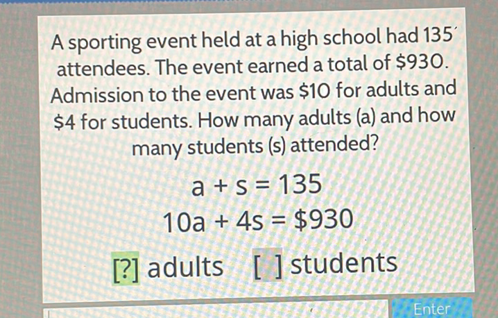 A sporting event held at a high school had 135 attendees. The event earned a total of \( \$ 930 \). Admission to the event was \( \$ 10 \) for adults and \( \$ 4 \) for students. How many adults (a) and how many students (s) attended?
\[
\begin{array}{c}
a+s=135 \\
10 a+4 s=\$ 930
\end{array}
\]
[?] adults [ ] students