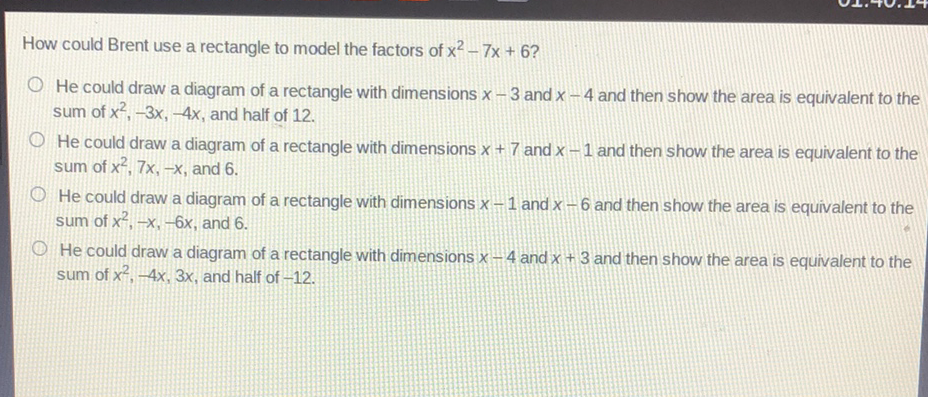 How could Brent use a rectangle to model the factors of \( x^{2}-7 x+6 ? \)
He could draw a diagram of a rectangle with dimensions \( x-3 \) and \( x-4 \) and then show the area is equivalent to the sum of \( x^{2},-3 x,-4 x \), and half of 12

He could draw a diagram of a rectangle with dimensions \( x+7 \) and \( x-1 \) and then show the area is equivalent to the sum of \( x^{2}, 7 x,-x \), and 6 .

He could draw a diagram of a rectangle with dimensions \( x-1 \) and \( x-6 \) and then show the area is equivalent to the sum of \( x^{2},-x,-6 x \), and 6 .

He could draw a diagram of a rectangle with dimensions \( x-4 \) and \( x+3 \) and then show the area is equivalent to the sum of \( x^{2},-4 x, 3 x \), and half of \( -12 \).