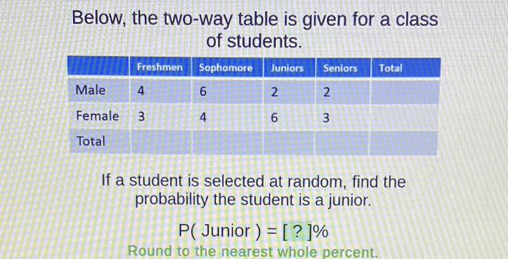 Below, the two-way table is given for a class of students.
\begin{tabular}{|l|l|l|l|l|l|}
\hline WIIIIIIE & Freshmen & Sophomore & Juniors & Seniors & Total \\
\hline Male & 4 & 6 & 2 & 2 & \\
\hline Female & 3 & 4 & 6 & 3 & \\
\hline Total & & & & & \\
\hline
\end{tabular}
If a student is selected at random, find the probability the student is a junior.
\( P( \) Junior \( )=[?] \% \)
Round to the nearest whole percent.