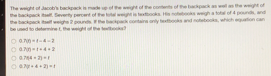 The weight of Jacob's backpack is made up of the weight of the contents of the backpack as well as the weight of the backpack itself. Seventy percent of the total weight is textbooks. His notebooks weigh a total of 4 pounds, and the backpack itself weighs 2 pounds. If the backpack contains only textbooks and notebooks, which equation can be used to determine \( t \), the weight of the textbooks?
\( 0.7(t)=t-4-2 \)
\( 0.7(t)=t+4+2 \)
\( 0.7 t(4+2)=t \)
\( 0.7(t+4+2)=t \)