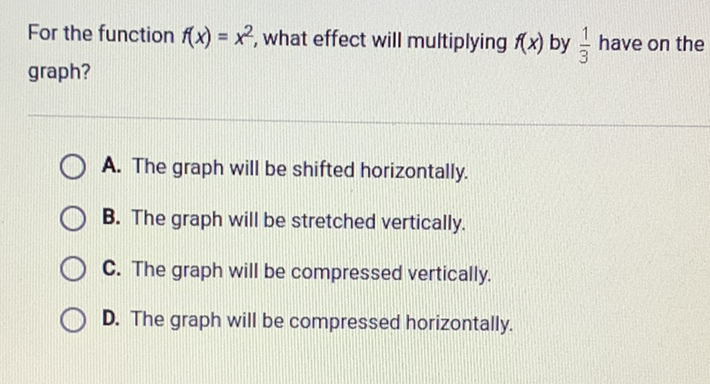 For the function \( f(x)=x^{2} \), what effect will multiplying \( f(x) \) by \( \frac{1}{3} \) have on the graph?
A. The graph will be shifted horizontally.
B. The graph will be stretched vertically.
C. The graph will be compressed vertically.
D. The graph will be compressed horizontally.