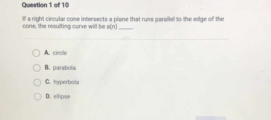 Question 1 of 10
If a right circular cone intersects a plane that runs parallel to the edge of the cone, the resulting curve will be a(n)
A. circle
B. parabola
C. hyperbola
D. ellipse