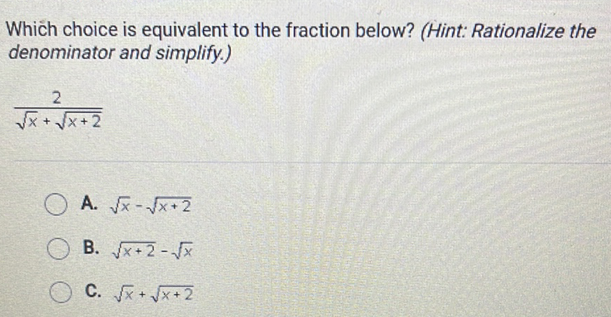 Which choice is equivalent to the fraction below? (Hint: Rationalize the denominator and simplify.)
\( \frac{2}{\sqrt{x}+\sqrt{x+2}} \)
A. \( \sqrt{x}-\sqrt{x+2} \)
B. \( \sqrt{x+2}-\sqrt{x} \)
C. \( \sqrt{x}+\sqrt{x+2} \)