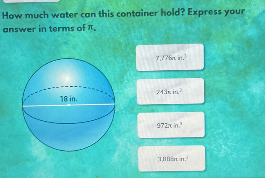 How much water can this container hold? Express your answer in terms of \( \pi \).
\( 7,776 \pi \) in. \( ^{3} \)
\( 243 \pi \) in. \( ^{3} \)
\( 972 \pi \) in. \( ^{3} \)
\( 3,888 \pi \) in. \( { }^{3} \)