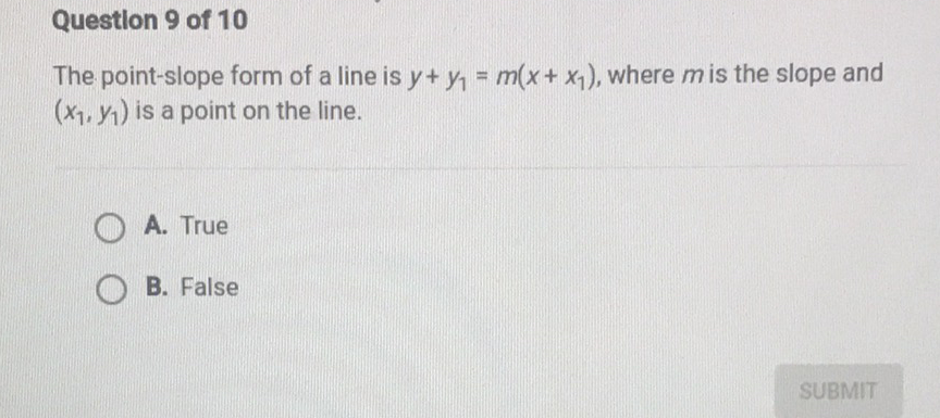 Question 9 of 10
The point-slope form of a line is \( y+y_{1}=m\left(x+x_{1}\right) \), where \( m \) is the slope and \( \left(x_{1}, y_{1}\right) \) is a point on the line.
A. True
B. False