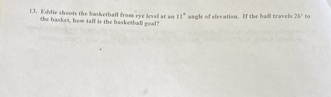 13. Eddie shoots the basketball from eye level at an \( 11^{\circ} \) angle of elevation. If the ball travels \( 26^{\prime} \) to the basket, how tall is the basketball goal?