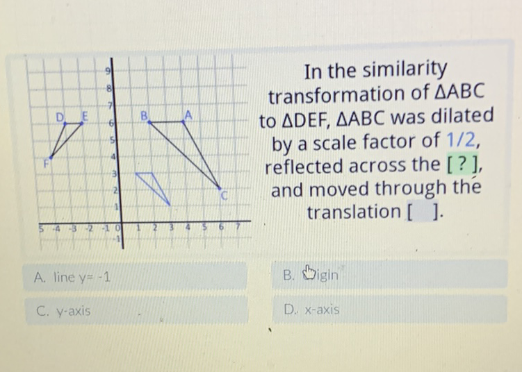 In the similarity transformation of \( \triangle A B C \) to \( \triangle \mathrm{DEF}, \triangle \mathrm{ABC} \) was dilated by a scale factor of \( 1 / 2 \), reflected across the [?], and moved through the translation [ ].
A. line \( y=-1 \)
B. Bigin