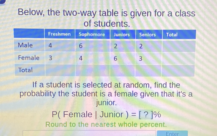 Below, the two-way table is given for a class of students.
\begin{tabular}{|l|l|l|l|l|l|}
\hline & Freshmen & Sophomore & Juniors & Seniors & Total \\
\hline Male & 4 & 6 & 2 & 2 & \\
\hline Female & 3 & 4 & 6 & 3 & \\
\hline Total & & & & & \\
\hline
\end{tabular}
If a student is selected at random, find the probability the student is a female given that it's a
junior.
\( \mathrm{P}( \) Female \( \mid \) Junior \( )=[?] \% \)
Round to the nearest whole percent.