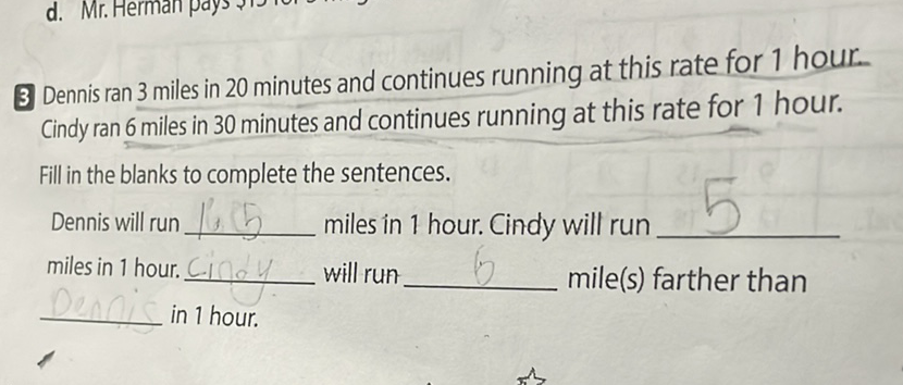 3 Dennis ran 3 miles in 20 minutes and continues running at this rate for 1 hour. Cindy ran 6 miles in 30 minutes and continues running at this rate for 1 hour. Fill in the blanks to complete the sentences.
Dennis will run miles in 1 hour. Cindy will run miles in 1 hour. will run mile(s) farther than in 1 hour.