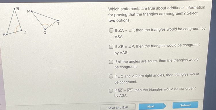 Which statements are true about additional information for proving that the triangles are congruent? Select two options.
If \( \angle A=\angle T \), then the triangles would be congruent by ASA.
If \( \angle B \approx \angle P \), then the triangles would be congruent by AAS.

If all the angles are acute, then the triangles would be congruent.

If \( \angle C \) and \( \angle Q \) are right angles, then triangles would be congruent.

If \( \overline{B C}=\overline{P Q} \), then the triangles would be congruent by \( A S A \).