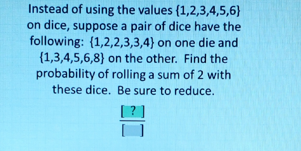 Instead of using the values \( \{1,2,3,4,5,6\} \) on dice, suppose a pair of dice have the following: \( \{1,2,2,3,3,4\} \) on one die and \( \{1,3,4,5,6,8\} \) on the other. Find the probability of rolling a sum of 2 with these dice. Be sure to reduce.