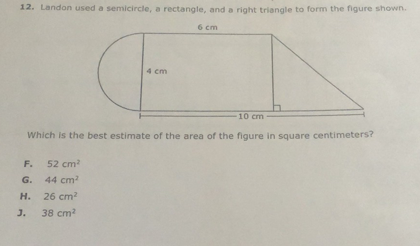 12. Landon used a semicircle, a rectangle, and a right triangle to form the figure shown.
Which is the best estimate of the area of the figure in square centimeters?
F. \( 52 \mathrm{~cm}^{2} \)
G. \( 44 \mathrm{~cm}^{2} \)
H. \( 26 \mathrm{~cm}^{2} \)
J. \( 38 \mathrm{~cm}^{2} \)