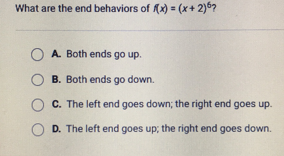 What are the end behaviors of \( f(x)=(x+2)^{6} ? \)
A. Both ends go up.
B. Both ends go down.
C. The left end goes down; the right end goes up.
D. The left end goes up; the right end goes down.