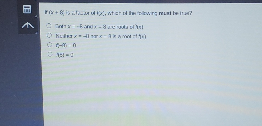 If \( (x+8) \) is a factor of \( f(x) \), which of the following must be true?
Both \( x=-8 \) and \( x=8 \) are roots of \( f(x) \).
Neither \( x=-8 \) nor \( x=8 \) is a root of \( f(x) \).
\( f(-8)=0 \)
\( f(8)=0 \)