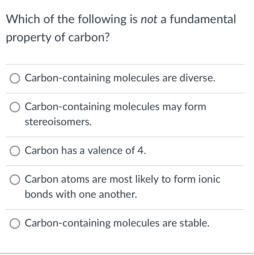 Which of the following is not a fundamental property of carbon?
Carbon-containing molecules are diverse.
Carbon-containing molecules may form stereoisomers.
Carbon has a valence of \( 4 . \)
Carbon atoms are most likely to form ionic bonds with one another.

Carbon-containing molecules are stable.