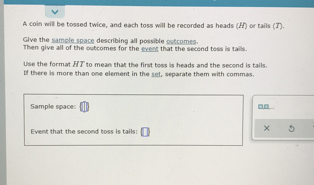 A coin will be tossed twice, and each toss will be recorded as heads \( (H) \) or tails \( (T) \).
Give the sample space describing all possible outcomes.
Then give all of the outcomes for the event that the second toss is tails.
Use the format \( H T \) to mean that the first toss is heads and the second is tails.
If there is more than one element in the set, separate them with commas.
Sample space: \( \{\tilde{0}\} \)
Event that the second toss is tails: