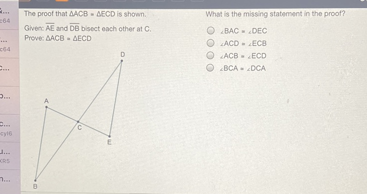The proof that \( \triangle \mathrm{ACB}=\triangle \mathrm{ECD} \) is shown.
What is the missing statement in the proof?
Given: \( \overline{\mathrm{AE}} \) and \( \overline{\mathrm{DB}} \) bisect each other at \( \mathrm{C} \).
Prove: \( \triangle \mathrm{ACB} \approx \triangle \mathrm{ECD} \)
\( \angle B A C \cong \angle D E C \)
\( \angle \mathrm{ACD}=\angle \mathrm{ECB} \)
\( \angle \mathrm{ACB} \cong \angle \mathrm{ECD} \)
\( \angle B C A \cong \angle D C A \)