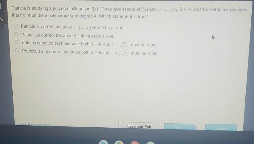 Patricia is studying a polynomial function \( f(x) \). Three given roots of \( f(x) \) are \( -11-\sqrt{2}, 3+4 i \), and 10 . Patricia concludes that \( f(x) \) must be a polynomial with degree 4 . Which statement is true?
Patricia is correct because \( -11+\sqrt{2} \), must be a root.
Patricia is correct because \( 3-4 i \) must be a root.
Patricia is not correct because both \( 3-4 i \) and \( 11+\sqrt{2} / \) must be roots.
Patricia is not correct because both \( 3-4 i \) and \( -11+\sqrt{2} \), must be roots.
Save and Exit