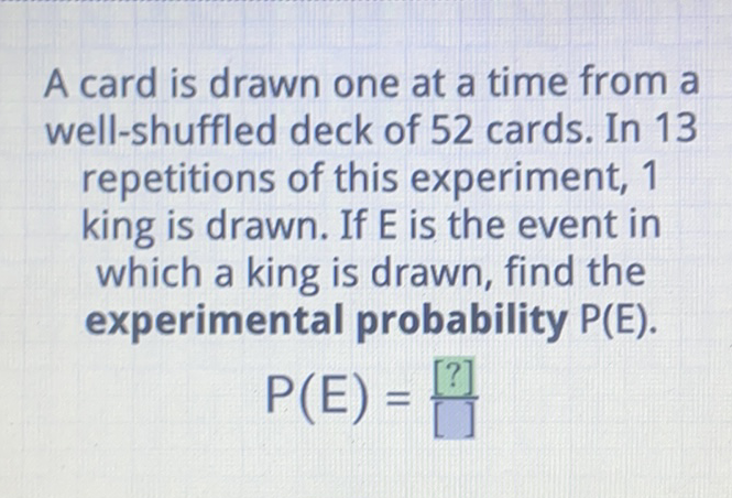 A card is drawn one at a time from a well-shuffled deck of 52 cards. In 13 repetitions of this experiment, 1 king is drawn. If \( E \) is the event in which a king is drawn, find the experimental probability \( P(E) \).
\( P(E)=\frac{[?]}{[]} \)