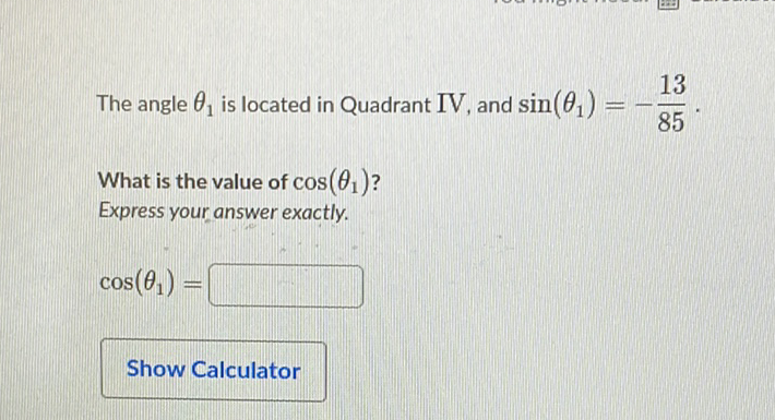 The angle \( \theta_{1} \) is located in Quadrant IV, and \( \sin \left(\theta_{1}\right)=-\frac{13}{85} \).
What is the value of \( \cos \left(\theta_{1}\right) \) ?
Express your answer exactly.
\[
\cos \left(\theta_{1}\right)=
\]
Show Calculator