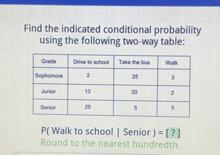 Find the indicated conditional probability using the following two-way table:
\begin{tabular}{|c|c|c|c|}
\hline Grade & Drive to school & Take the bus & Walk \\
\hline Sophomore & 2 & 25 & 3 \\
\hline Junior & 13 & 20 & 2 \\
\hline Senior & 25 & 5 & 5 \\
\hline
\end{tabular}
\( P( \) Walk to school \( \mid \) Senior \( )=[?] \)
Round to the nearest hundredth.