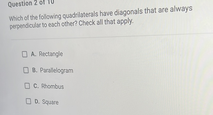 Question 2 of 10
Which of the following quadrilaterals have diagonals that are always perpendicular to each other? Check all that apply.
A. Rectangle
B. Parallelogram
C. Rhombus
D. Square