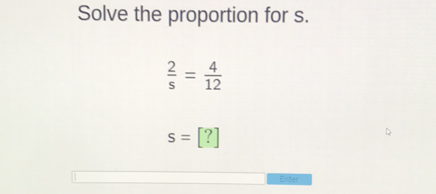 Solve the proportion for \( \mathrm{s} \).
\[
\frac{2}{s}=\frac{4}{12}
\]
\[
s=[?]
\]