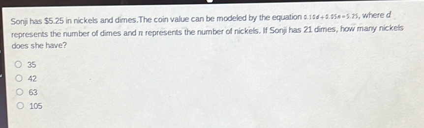 Sonji has \( \$ 5.25 \) in nickels and dimes. The coin value can be modeled by the equation \( 0.108+0.05 n=5.25 \), where \( d \) represents the number of dimes and \( n \) represents the number of nickels. If Sonji has 21 dimes, how many nickels does she have?
35
42
63
105