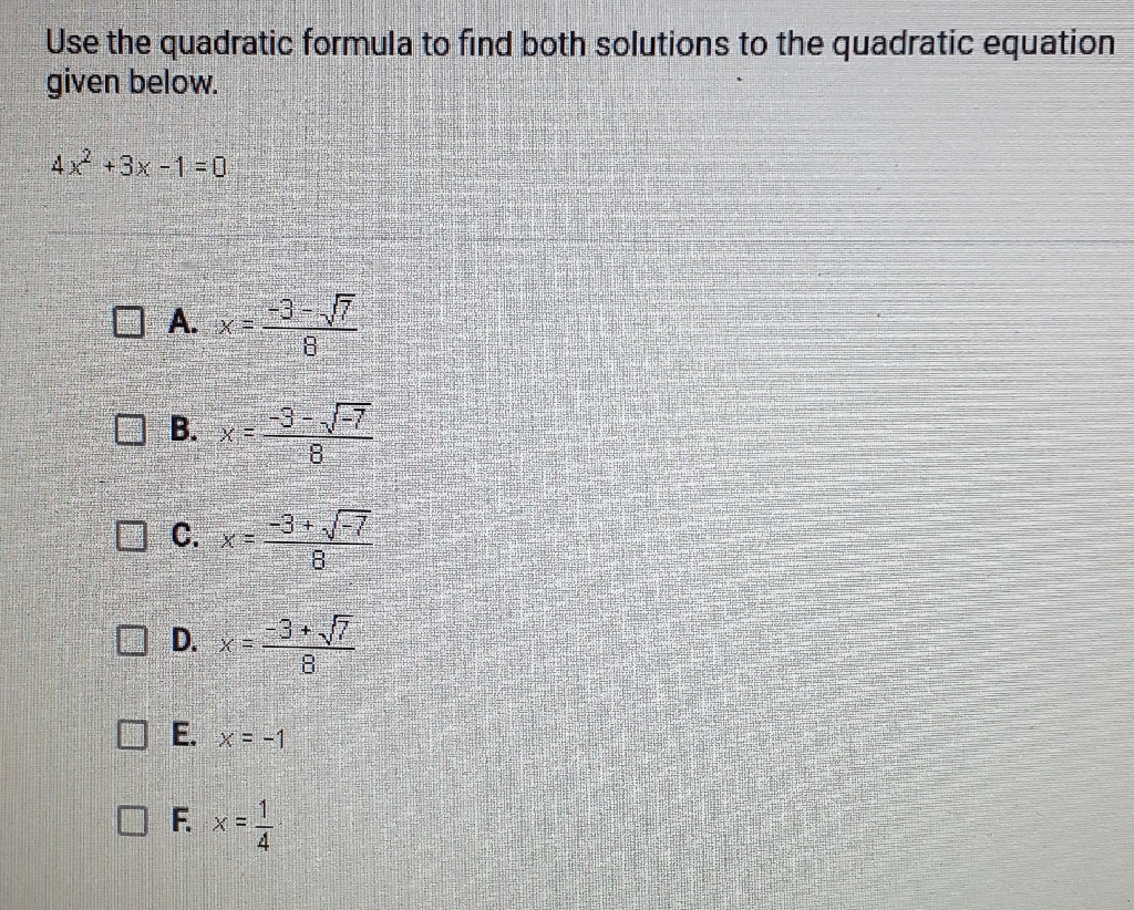 Use the quadratic formula to find both solutions to the quadratic equation given below.
\( 4 x^{2}+3 x-1=0 \)
A. \( x=\frac{-3-\sqrt{7}}{8} \)
B. \( x=\frac{-3-\sqrt{-7}}{8} \)
C. \( x=\frac{-3+\sqrt{-7}}{8} \)
D. \( x=\frac{-3+\sqrt{7}}{8} \)
E. \( x=-1 \)
F. \( x=\frac{1}{4} \)