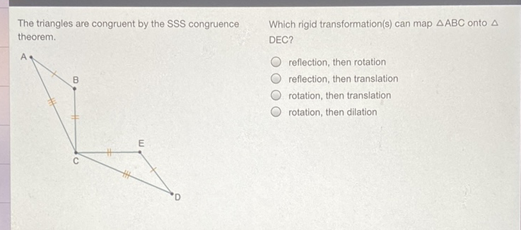 The triangles are congruent by the SSS congruence
Which rigid transformation(s) can map \( \triangle \mathrm{ABC} \) onto \( \Delta \) theorem. DEC?
reflection, then rotation
reflection, then translation
rotation, then translation
rotation, then dilation