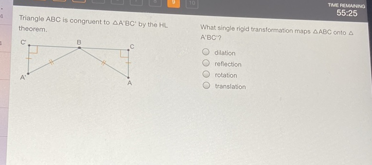 TIME REMANING
Triangle \( \mathrm{ABC} \) is congruent to \( \triangle \mathrm{A}^{\prime} \mathrm{BC}^{\prime} \) by the \( \mathrm{HL} \) \( 55: 25 \) theorem.
C' \( \quad \) B \( \quad \) A'BC'?
What single rigid transformation maps \( \triangle \mathrm{ABC} \) onto \( \triangle \)
dilation
reflection
rotation
translation