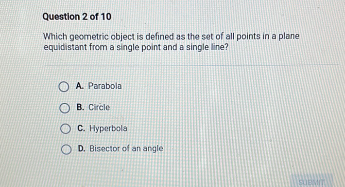 Question 2 of 10
Which geometric object is defined as the set of all points in a plane equidistant from a single point and a single line?
A. Parabola
B. Circle
C. Hyperbola
D. Bisector of an angle