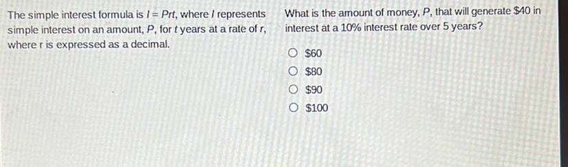 The simple interest formula is \( I=P r t \), where \( I \) represents What is the amount of money, \( P \), that will generate \( \$ 40 \) in simple interest on an amount, \( P \), for \( t \) years at a rate of \( r \), where \( r \) is expressed as a decimal.
\( \$ 60 \)
\( \$ 80 \)
\( \$ 90 \)
\( \$ 100 \)