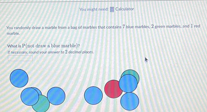 You might need: 岛 Calculator
You randomly draw a marble from a bag of marbles that contains 7 blue marbles, 2 green marbles, and 1 red marble.
What is \( \mathrm{P} \) (not draw a blue marble)?
If necessary, round your answer to 2 decimal places.